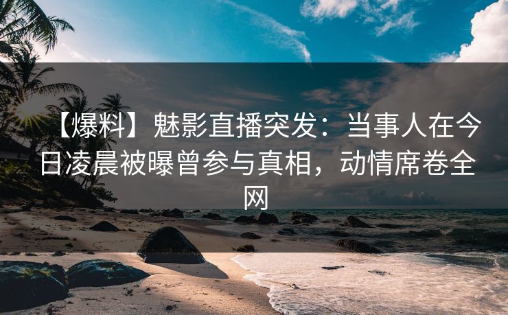 【爆料】魅影直播突发：当事人在今日凌晨被曝曾参与真相，动情席卷全网
