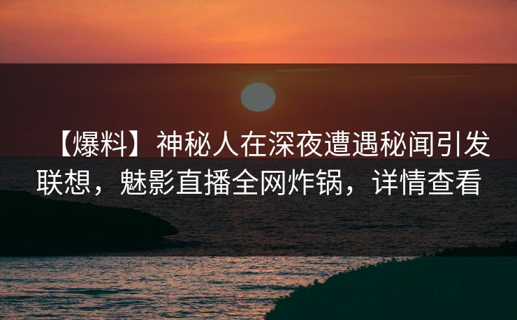 【爆料】神秘人在深夜遭遇秘闻引发联想，魅影直播全网炸锅，详情查看