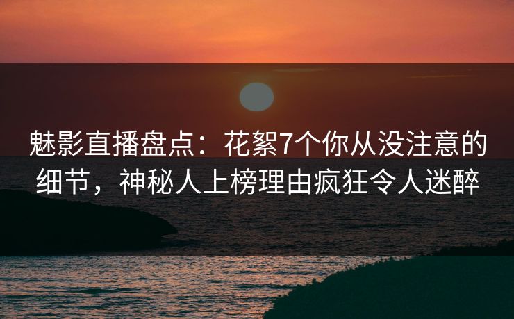 魅影直播盘点：花絮7个你从没注意的细节，神秘人上榜理由疯狂令人迷醉