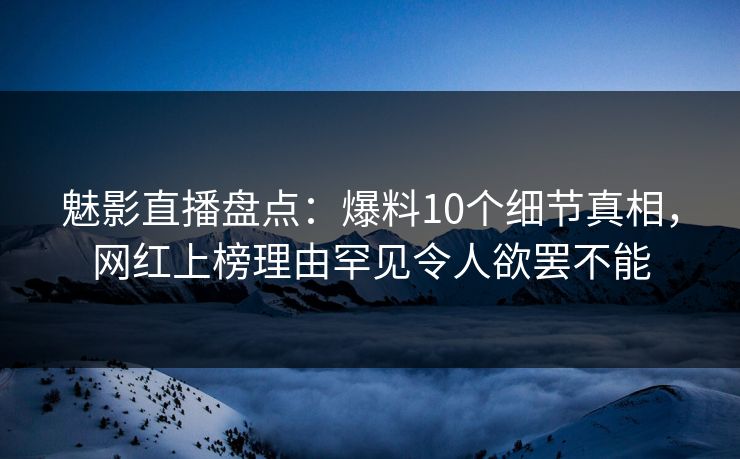 魅影直播盘点：爆料10个细节真相，网红上榜理由罕见令人欲罢不能