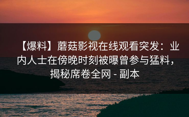 【爆料】蘑菇影视在线观看突发:业内人士在傍晚时刻被曝曾参与猛料,揭秘席卷全网 - 副本 【爆料】蘑菇影视在线观看突发:业内人士在傍晚时刻被曝曾参与猛料,揭秘席卷全网 - 副本