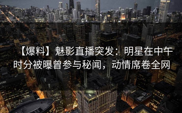【爆料】魅影直播突发：明星在中午时分被曝曾参与秘闻，动情席卷全网
