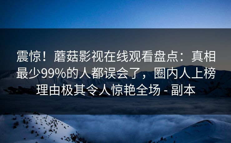震惊！蘑菇影视在线观看盘点：真相最少99%的人都误会了，圈内人上榜理由极其令人惊艳全场 - 副本