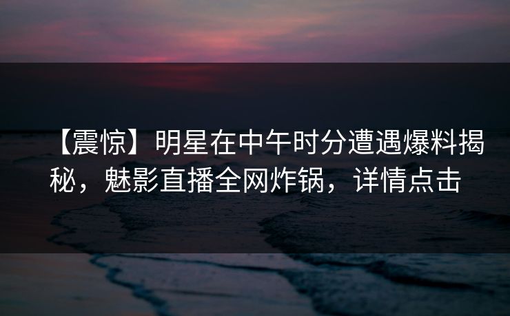 【震惊】明星在中午时分遭遇爆料揭秘，魅影直播全网炸锅，详情点击
