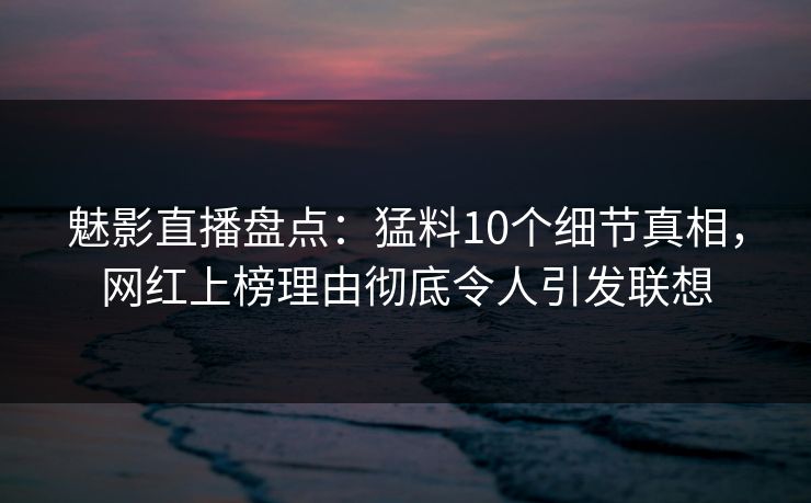 魅影直播盘点：猛料10个细节真相，网红上榜理由彻底令人引发联想