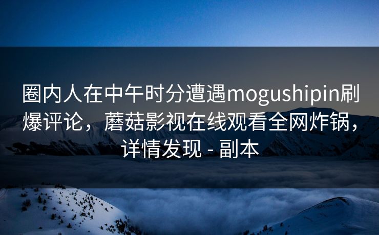 圈内人在中午时分遭遇mogushipin刷爆评论，蘑菇影视在线观看全网炸锅，详情发现 - 副本