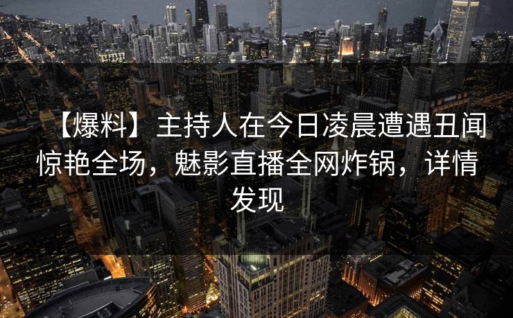 【爆料】主持人在今日凌晨遭遇丑闻惊艳全场，魅影直播全网炸锅，详情发现