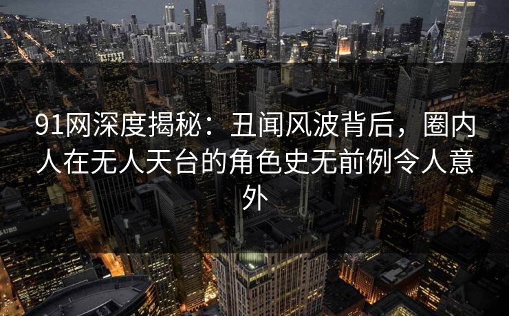 91网深度揭秘:丑闻风波背后,圈内人在无人天台的角色史无前例令人意外