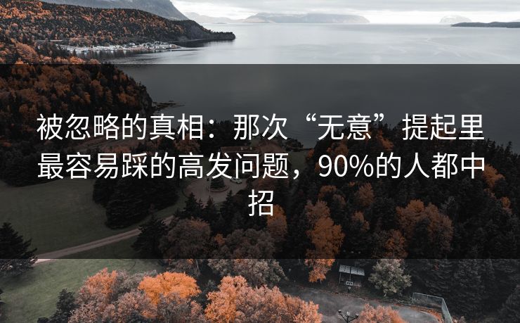 被忽略的真相:那次“无意”提起里最容易踩的高发问题,90%的人都中招