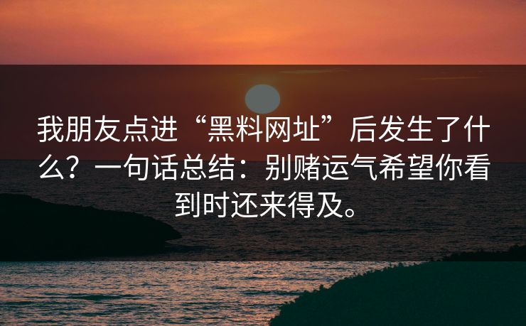 我朋友点进“黑料网址”后发生了什么?一句话总结:别赌运气希望你看到时还来得及。 我朋友点进“黑料网址”后发生了什么?一句话总结:别赌运气希望你看到时还来得及。