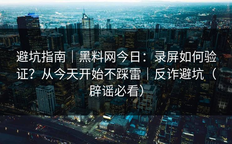 避坑指南｜黑料网今日：录屏如何验证？从今天开始不踩雷｜反诈避坑（辟谣必看）