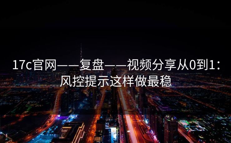 17c官网——复盘——视频分享从0到1：风控提示这样做最稳