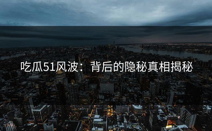 吃瓜51风波：背后的隐秘真相揭秘