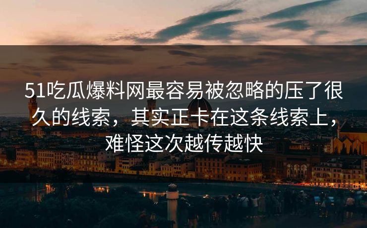 51吃瓜爆料网最容易被忽略的压了很久的线索，其实正卡在这条线索上，难怪这次越传越快