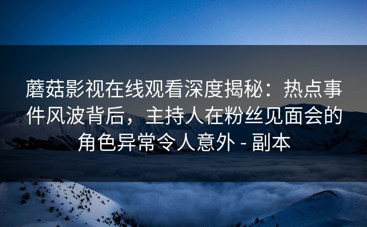 蘑菇影视在线观看深度揭秘：热点事件风波背后，主持人在粉丝见面会的角色异常令人意外 - 副本