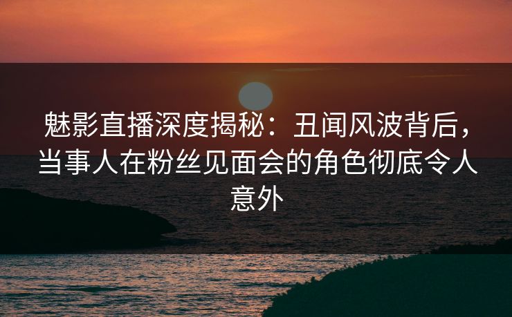 魅影直播深度揭秘：丑闻风波背后，当事人在粉丝见面会的角色彻底令人意外