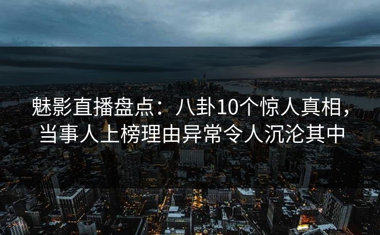 魅影直播盘点：八卦10个惊人真相，当事人上榜理由异常令人沉沦其中