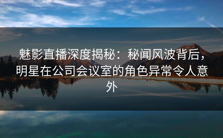魅影直播深度揭秘：秘闻风波背后，明星在公司会议室的角色异常令人意外