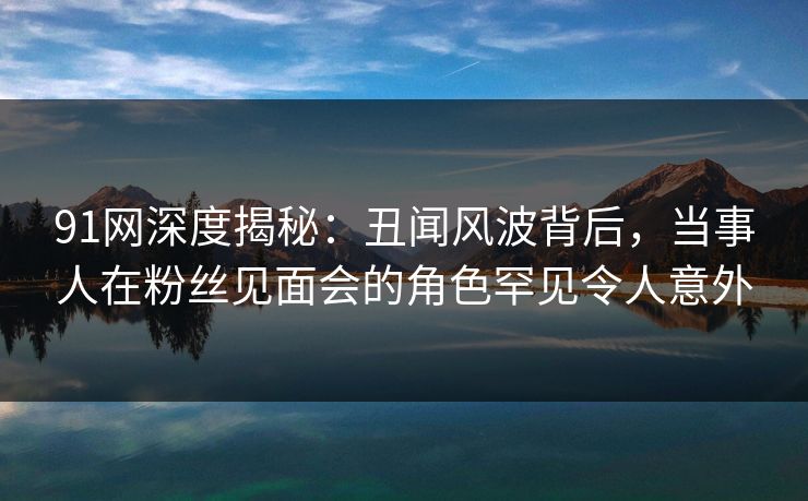 91网深度揭秘：丑闻风波背后，当事人在粉丝见面会的角色罕见令人意外