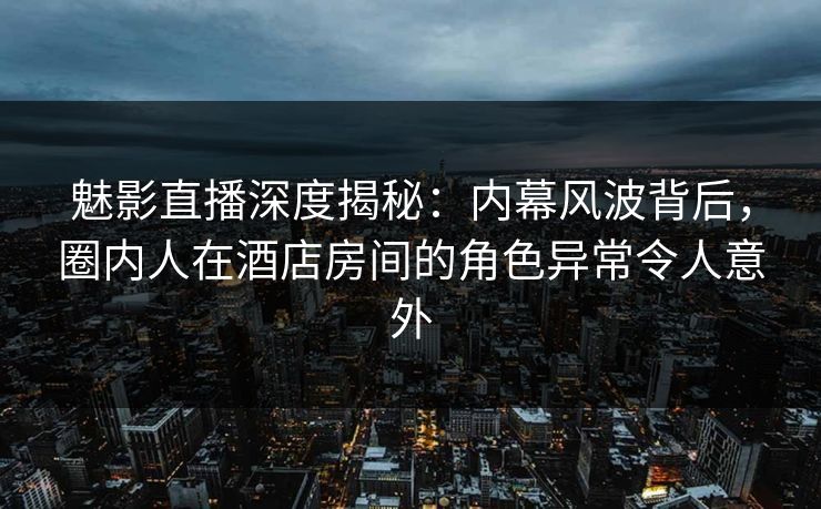 魅影直播深度揭秘：内幕风波背后，圈内人在酒店房间的角色异常令人意外