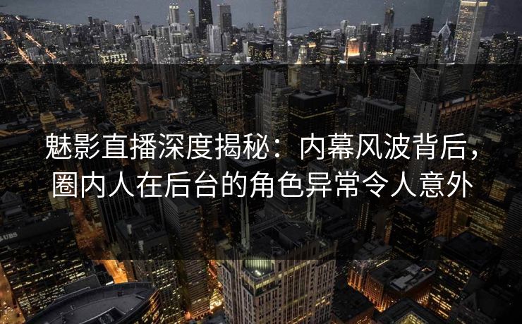 魅影直播深度揭秘：内幕风波背后，圈内人在后台的角色异常令人意外