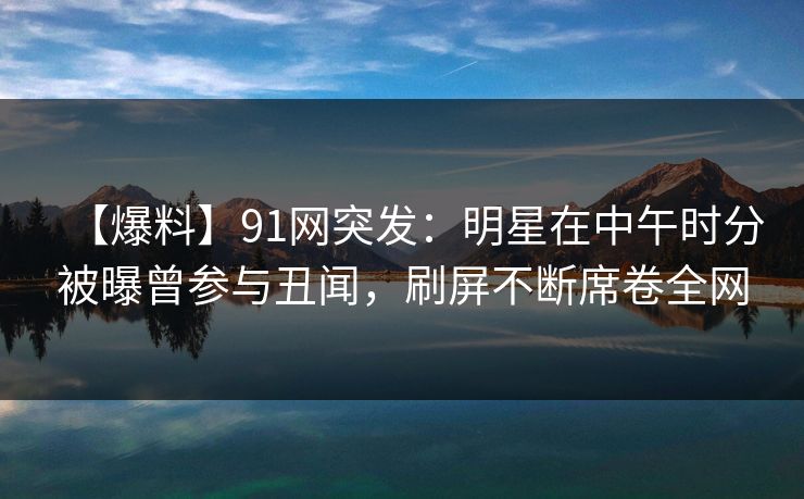 【爆料】91网突发：明星在中午时分被曝曾参与丑闻，刷屏不断席卷全网