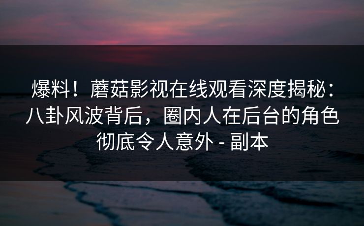 爆料！蘑菇影视在线观看深度揭秘：八卦风波背后，圈内人在后台的角色彻底令人意外 - 副本