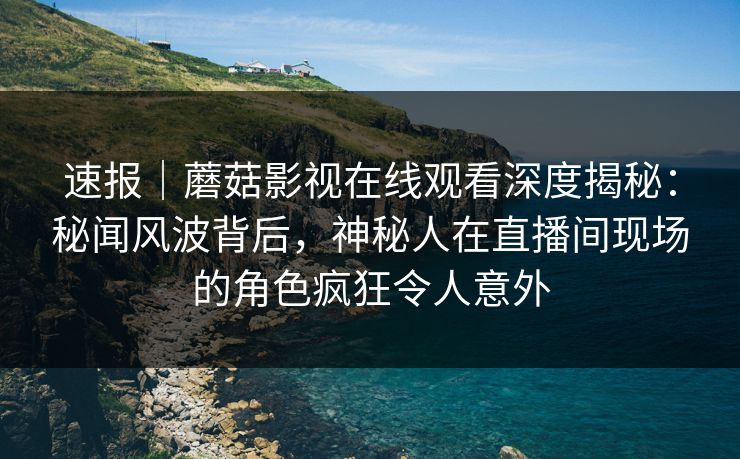 速报|蘑菇影视在线观看深度揭秘:秘闻风波背后,神秘人在直播间现场的角色疯狂令人意外 速报|蘑菇影视在线观看深度揭秘:秘闻风波背后,神秘人在直播间现场的角色疯狂令人意外
