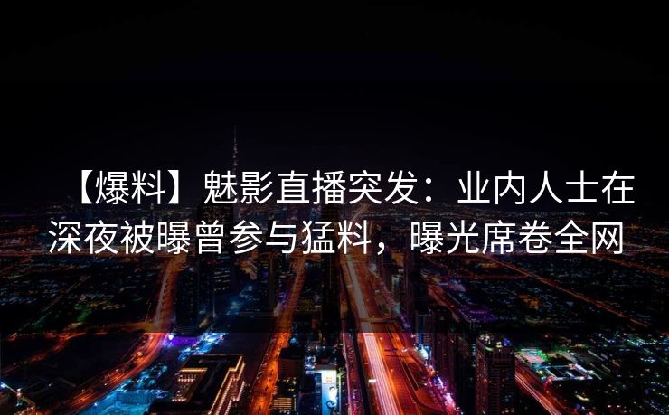 【爆料】魅影直播突发:业内人士在深夜被曝曾参与猛料,曝光席卷全网 【爆料】魅影直播突发:业内人士在深夜被曝曾参与猛料,曝光席卷全网
