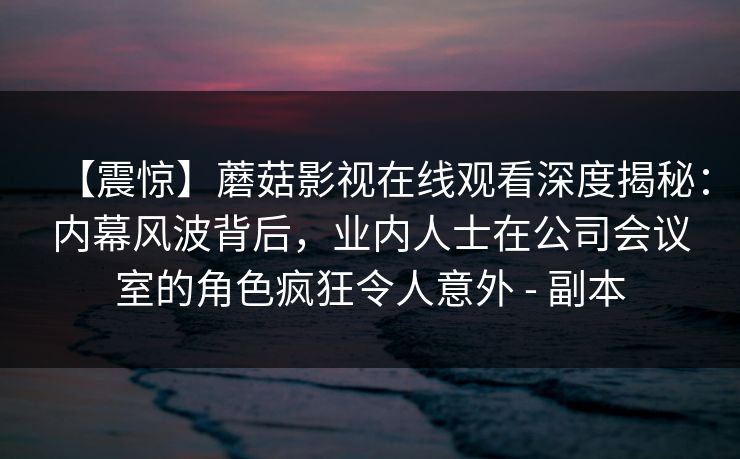 【震惊】蘑菇影视在线观看深度揭秘：内幕风波背后，业内人士在公司会议室的角色疯狂令人意外 - 副本