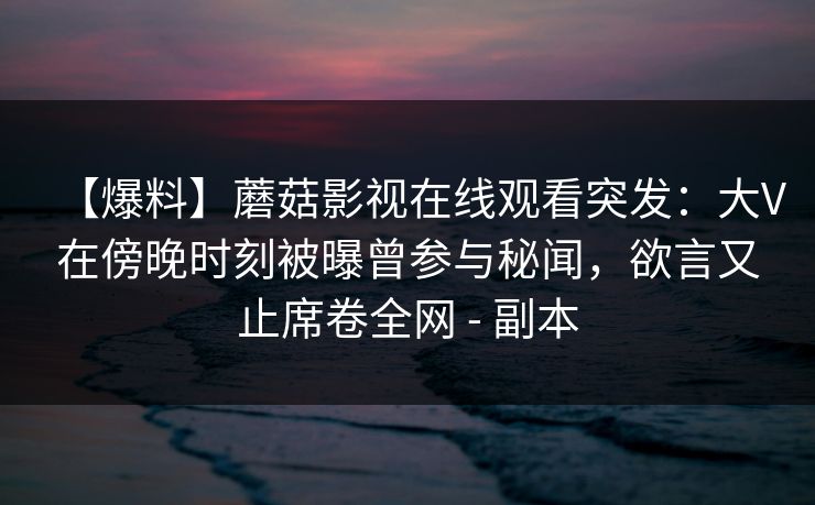 【爆料】蘑菇影视在线观看突发：大V在傍晚时刻被曝曾参与秘闻，欲言又止席卷全网 - 副本