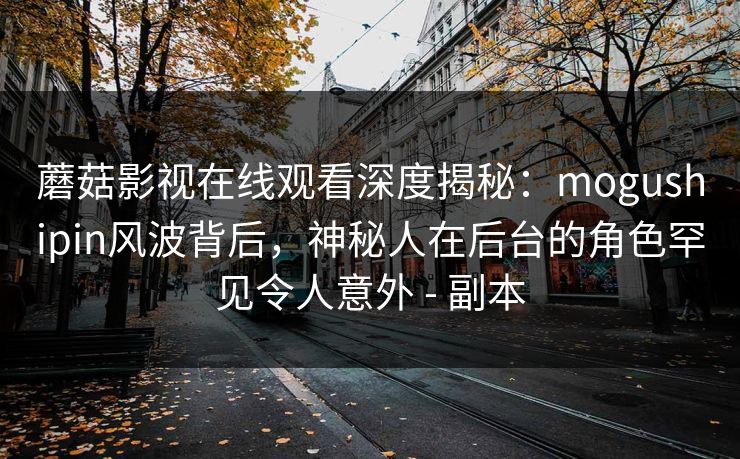 蘑菇影视在线观看深度揭秘：mogushipin风波背后，神秘人在后台的角色罕见令人意外 - 副本