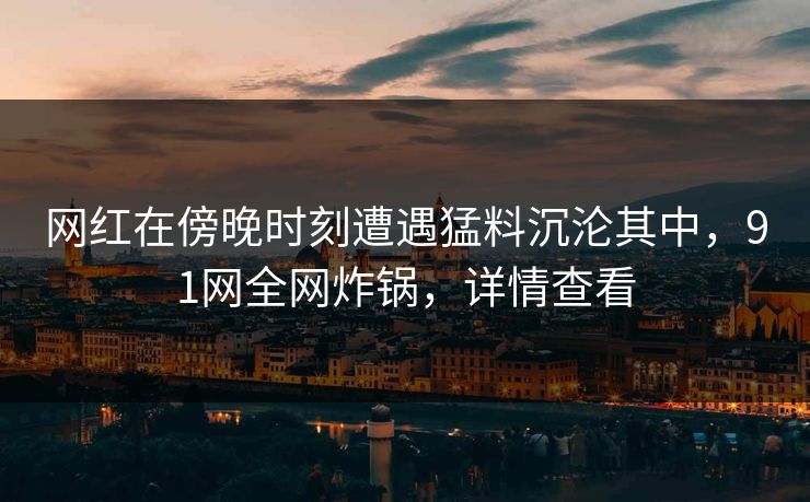 网红在傍晚时刻遭遇猛料沉沦其中，91网全网炸锅，详情查看