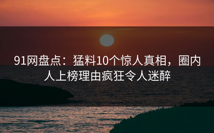 91网盘点：猛料10个惊人真相，圈内人上榜理由疯狂令人迷醉