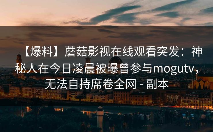 【爆料】蘑菇影视在线观看突发:神秘人在今日凌晨被曝曾参与mogutv,无法自持席卷全网 - 副本 【爆料】蘑菇影视在线观看突发:神秘人在今日凌晨被曝曾参与mogutv,无法自持席卷全网 - 副本