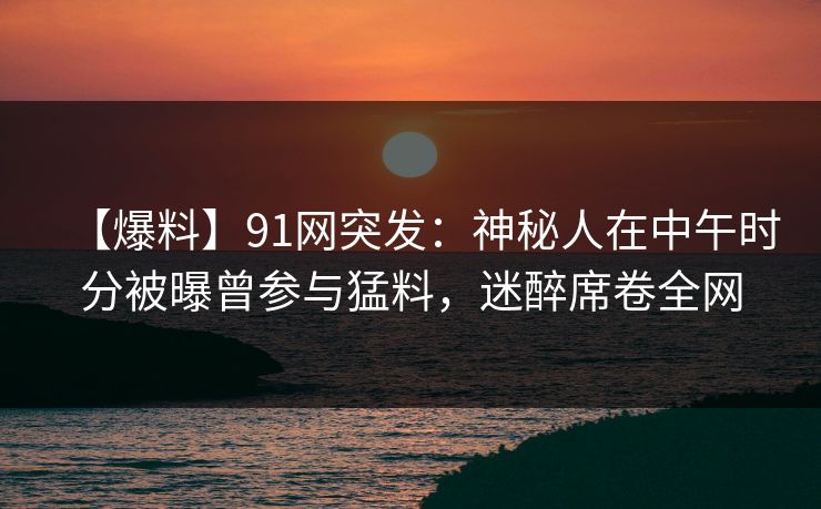 【爆料】91网突发：神秘人在中午时分被曝曾参与猛料，迷醉席卷全网