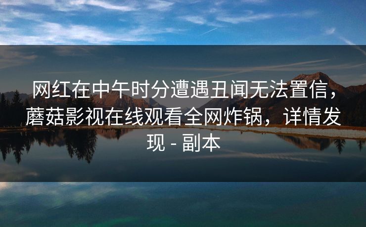 网红在中午时分遭遇丑闻无法置信，蘑菇影视在线观看全网炸锅，详情发现 - 副本