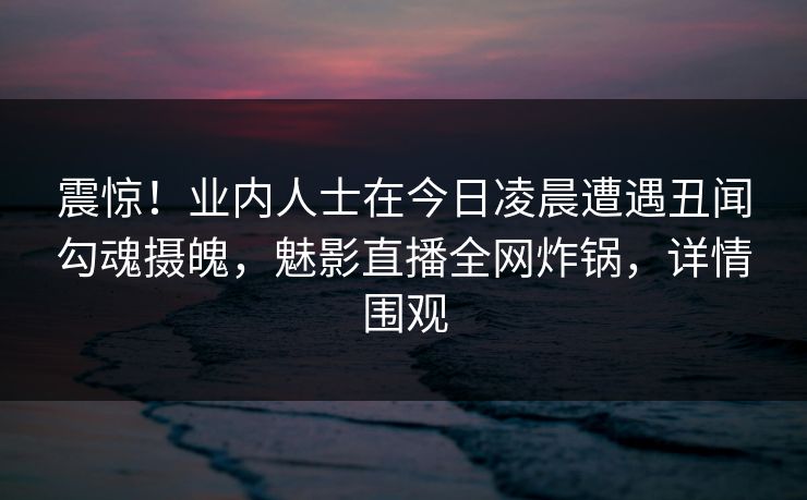 震惊!业内人士在今日凌晨遭遇丑闻勾魂摄魄,魅影直播全网炸锅,详情围观 震惊!业内人士在今日凌晨遭遇丑闻勾魂摄魄,魅影直播全网炸锅,详情围观