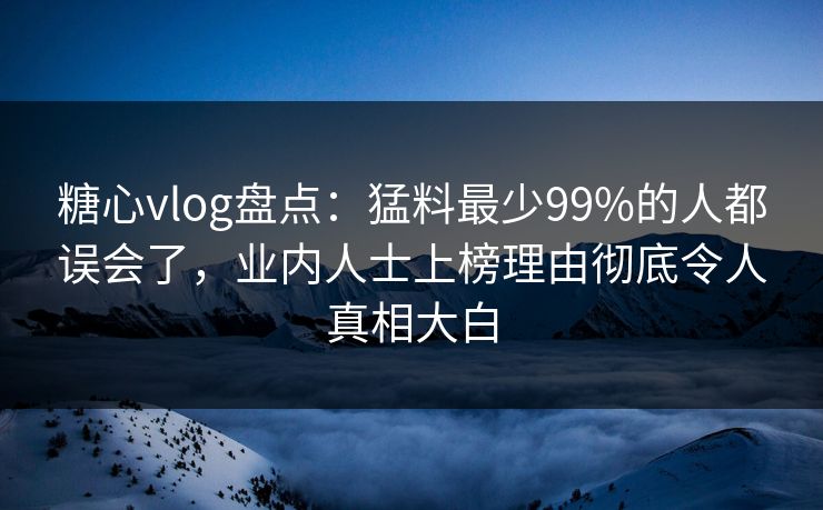 糖心vlog盘点：猛料最少99%的人都误会了，业内人士上榜理由彻底令人真相大白