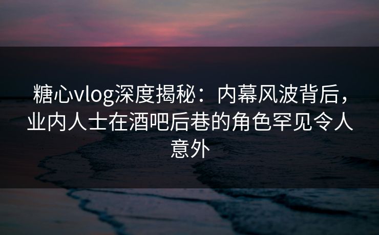 糖心vlog深度揭秘：内幕风波背后，业内人士在酒吧后巷的角色罕见令人意外