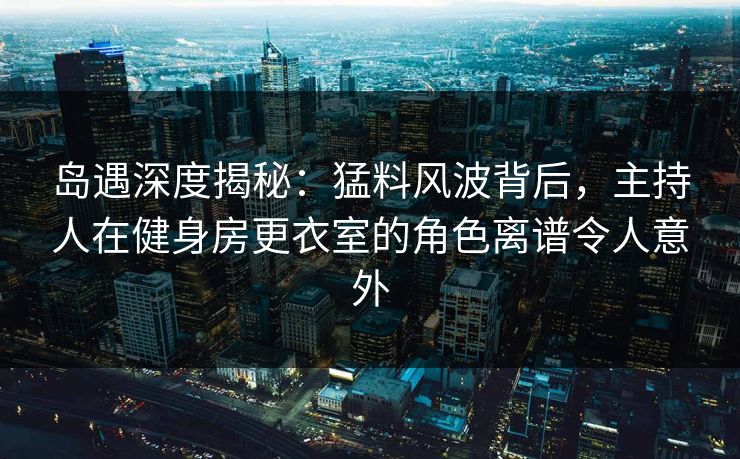岛遇深度揭秘：猛料风波背后，主持人在健身房更衣室的角色离谱令人意外