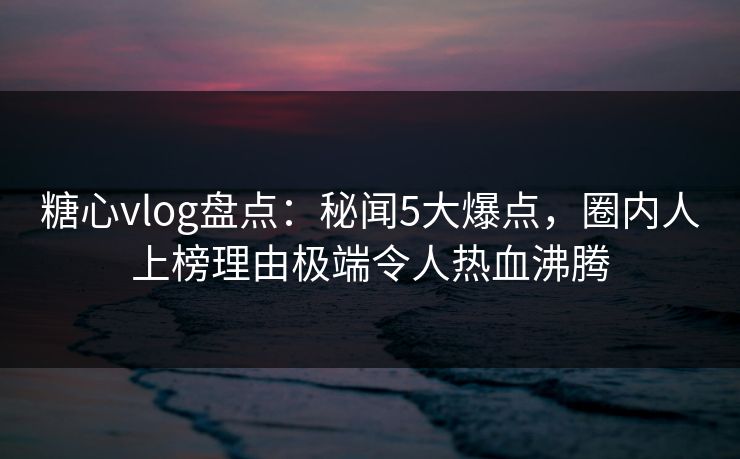 糖心vlog盘点：秘闻5大爆点，圈内人上榜理由极端令人热血沸腾