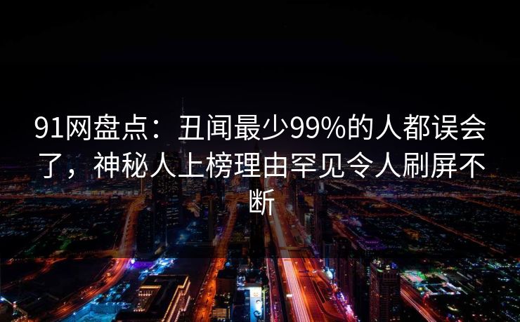 91网盘点：丑闻最少99%的人都误会了，神秘人上榜理由罕见令人刷屏不断