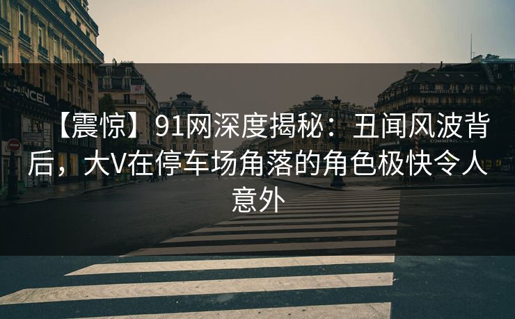 【震惊】91网深度揭秘：丑闻风波背后，大V在停车场角落的角色极快令人意外