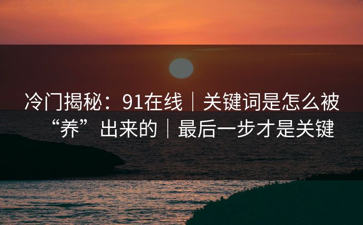 冷门揭秘：91在线｜关键词是怎么被“养”出来的｜最后一步才是关键