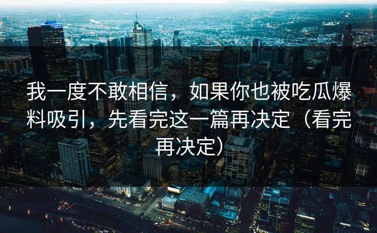 我一度不敢相信，如果你也被吃瓜爆料吸引，先看完这一篇再决定（看完再决定）