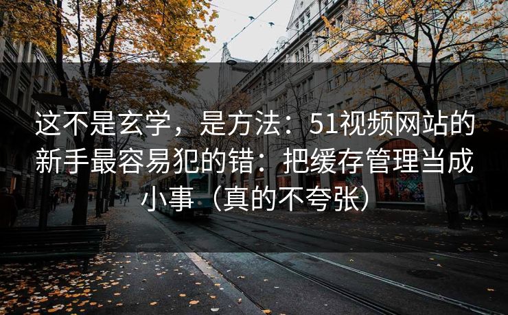 这不是玄学，是方法：51视频网站的新手最容易犯的错：把缓存管理当成小事（真的不夸张）