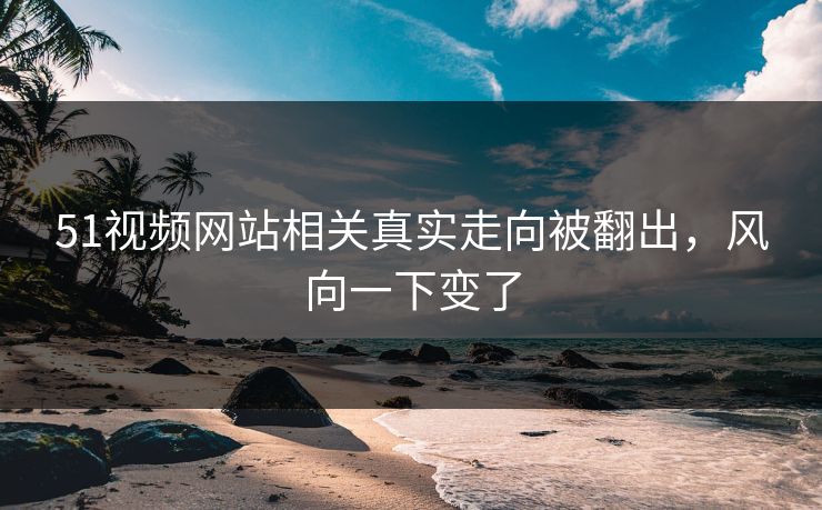 51视频网站相关真实走向被翻出，风向一下变了
